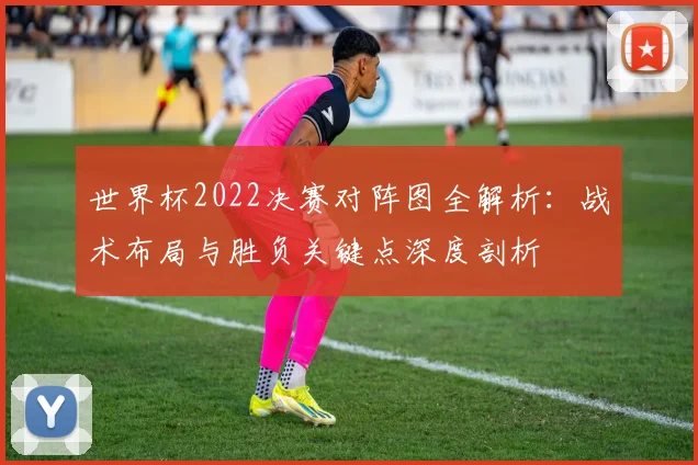 世界杯2022决赛对阵图全解析：战术布局与胜负关键点深度剖析