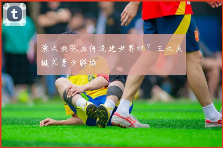 意大利队为何没进世界杯？三大关键因素全解读