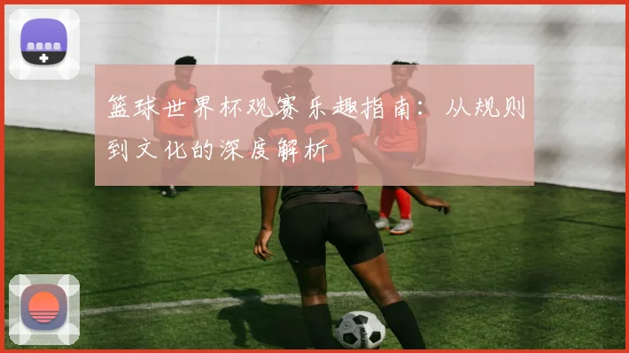 篮球世界杯观赛乐趣指南：从规则到文化的深度解析