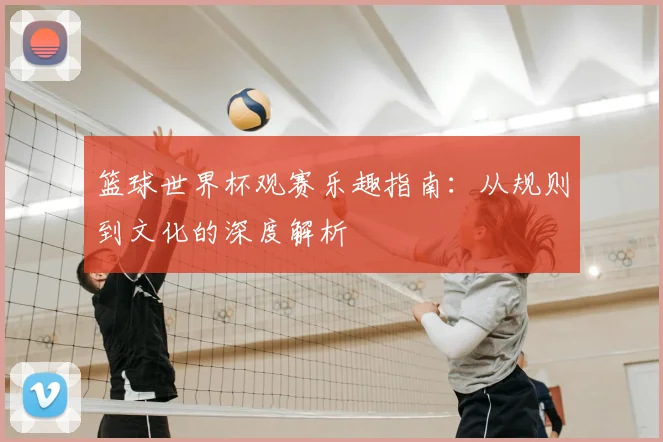 篮球世界杯观赛乐趣指南：从规则到文化的深度解析
