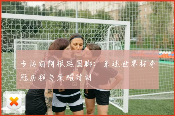专访前阿根廷国脚：亲述世界杯夺冠历程与荣耀时刻
