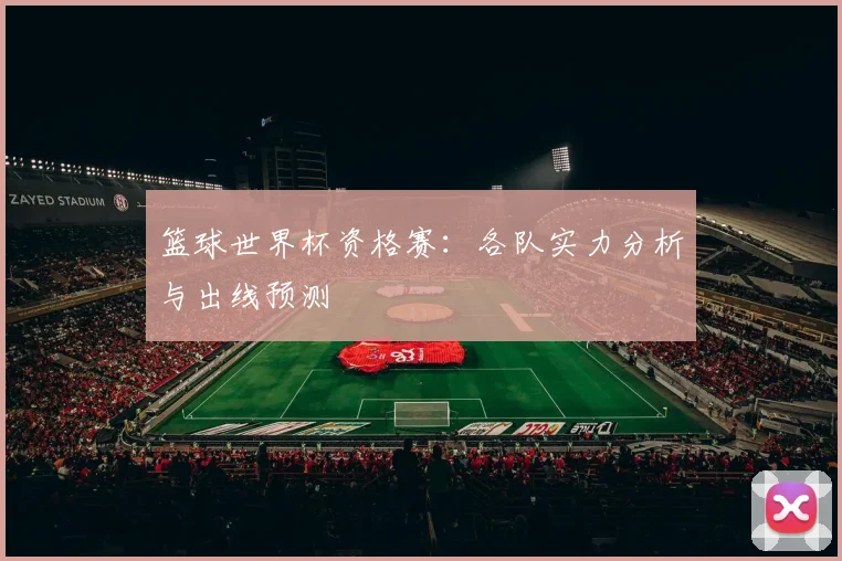 篮球世界杯资格赛：各队实力分析与出线预测