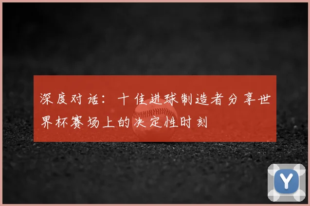深度对话：十佳进球制造者分享世界杯赛场上的决定性时刻
