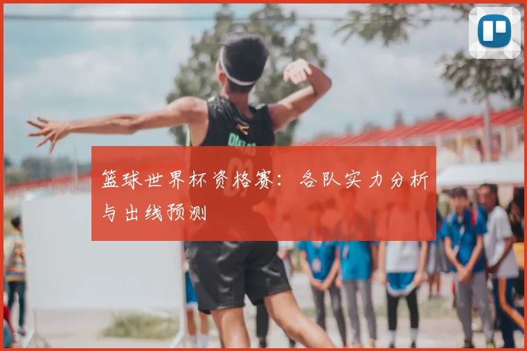 篮球世界杯资格赛：各队实力分析与出线预测