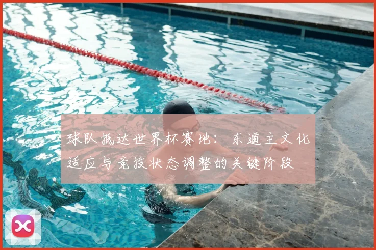 球队抵达世界杯赛地:东道主文化适应与竞技状态调整的关键阶段
