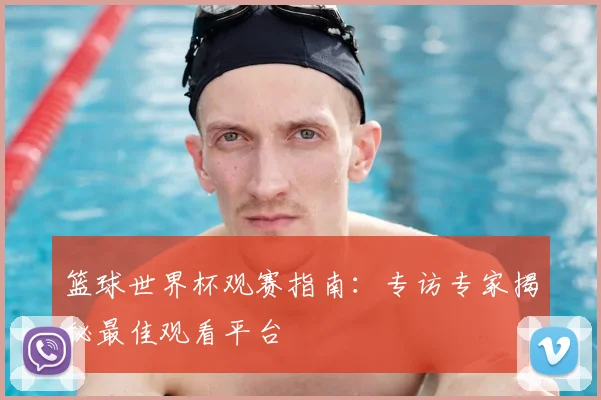 篮球世界杯观赛指南：专访专家揭秘最佳观看平台