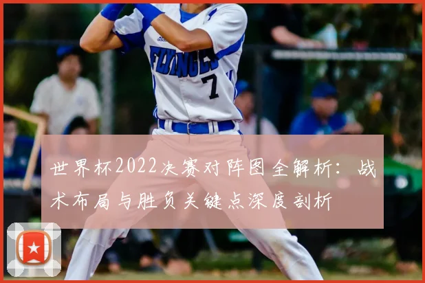 世界杯2022决赛对阵图全解析:战术布局与胜负关键点深度剖析