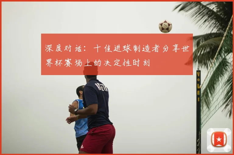 深度对话：十佳进球制造者分享世界杯赛场上的决定性时刻