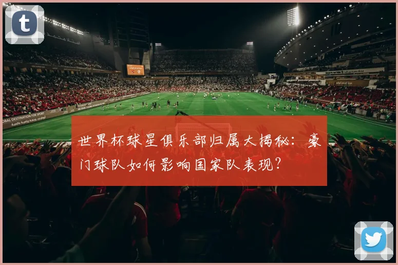 世界杯球星俱乐部归属大揭秘：豪门球队如何影响国家队表现？