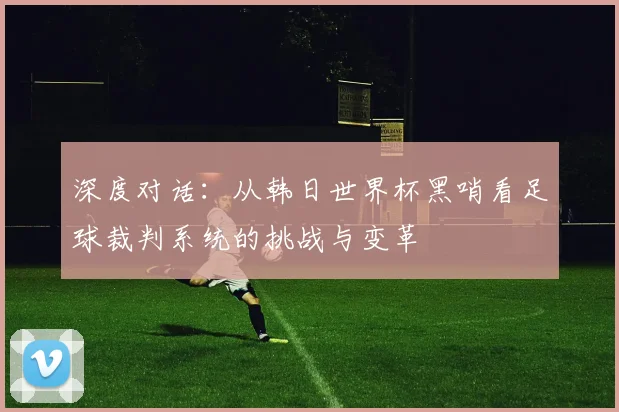 深度对话：从韩日世界杯黑哨看足球裁判系统的挑战与变革