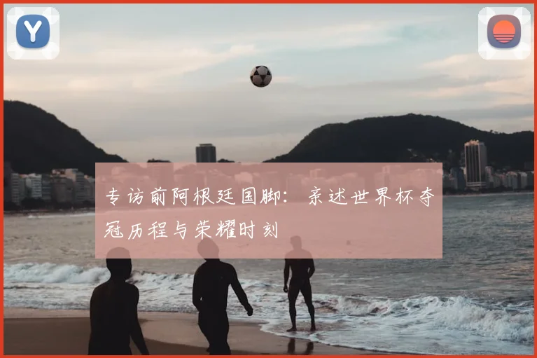 专访前阿根廷国脚：亲述世界杯夺冠历程与荣耀时刻