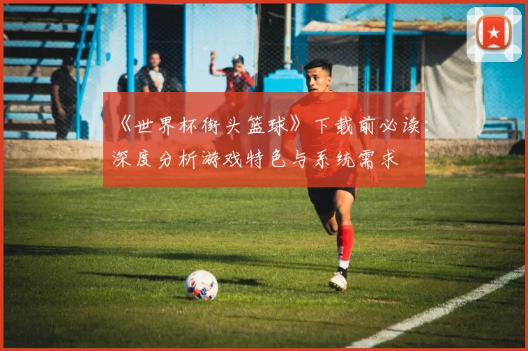 《世界杯街头篮球》下载前必读：深度分析游戏特色与系统需求