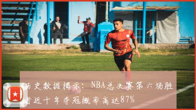 历史数据揭示：NBA总决赛第六场胜者近十年夺冠概率高达87%