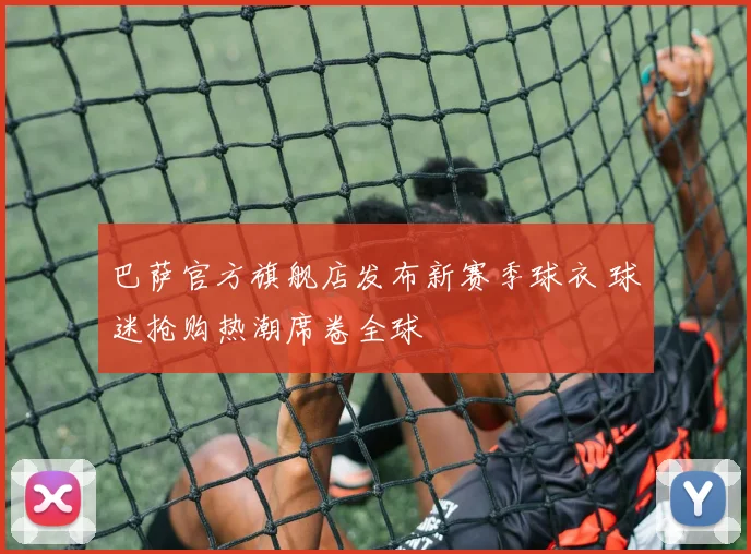 巴萨官方旗舰店发布新赛季球衣 球迷抢购热潮席卷全球