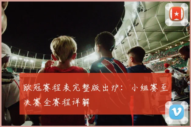 欧冠赛程表完整版出炉：小组赛至决赛全赛程详解