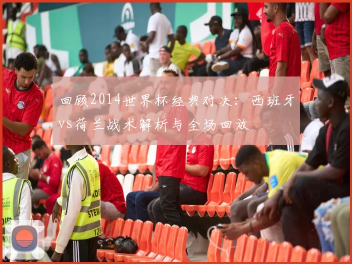 回顾2014世界杯经典对决：西班牙vs荷兰战术解析与全场回放