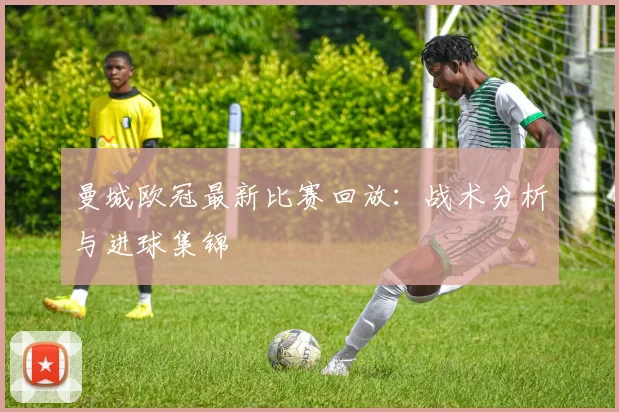 曼城欧冠最新比赛回放：战术分析与进球集锦