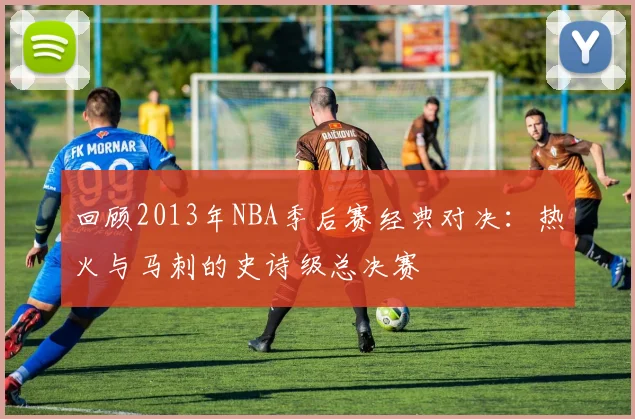 回顾2013年NBA季后赛经典对决：热火与马刺的史诗级总决赛