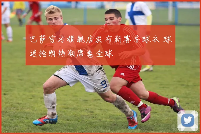 巴萨官方旗舰店发布新赛季球衣 球迷抢购热潮席卷全球