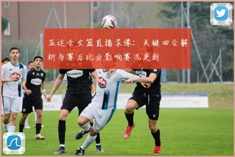 亚运会女篮直播录像：关键回合解析与赛后比分影响赛况更新