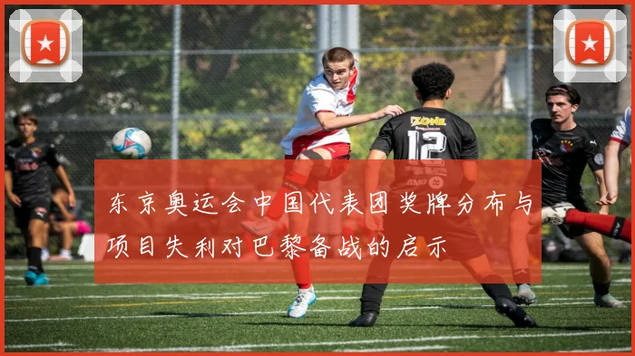 东京奥运会中国代表团奖牌分布与项目失利对巴黎备战的启示