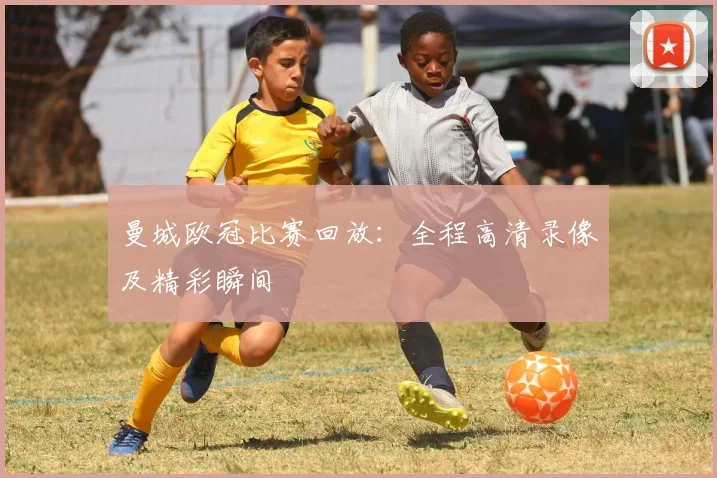曼城欧冠比赛回放：全程高清录像及精彩瞬间