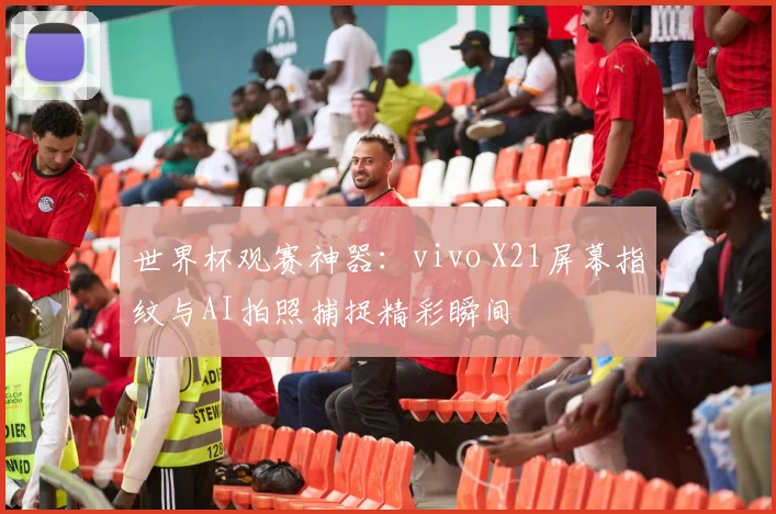 世界杯观赛神器：vivo X21屏幕指纹与AI拍照捕捉精彩瞬间