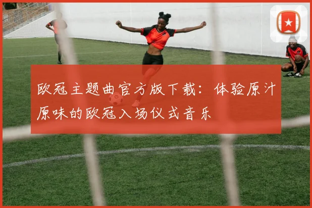 欧冠主题曲官方版下载：体验原汁原味的欧冠入场仪式音乐